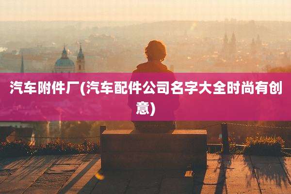 汽车附件厂(汽车配件公司名字大全时尚有创意)