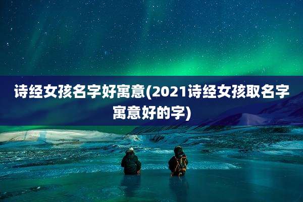 诗经女孩名字好寓意(2021诗经女孩取名字寓意好的字)