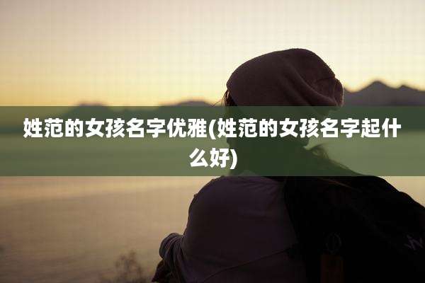 姓范的女孩名字优雅(姓范的女孩名字起什么好)