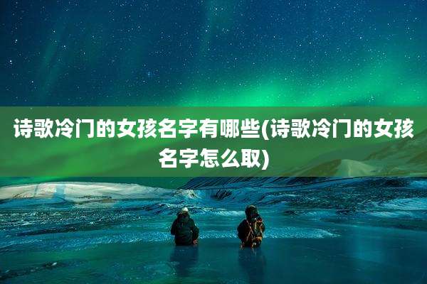诗歌冷门的女孩名字有哪些(诗歌冷门的女孩名字怎么取)