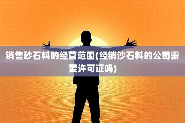 销售砂石料的经营范围(经销沙石料的公司需要许可证吗)
