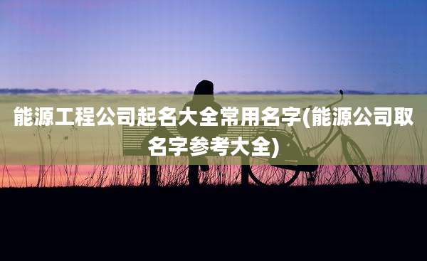 能源工程公司起名大全常用名字(能源公司取名字参考大全)
