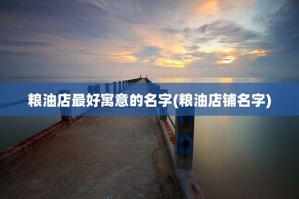 粮油店最好寓意的名字(粮油店铺名字)