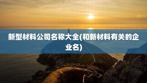 新型材料公司名称大全(和新材料有关的企业名)