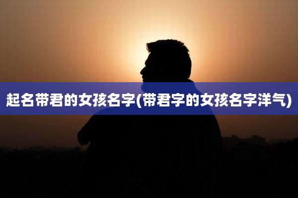起名带君的女孩名字(带君字的女孩名字洋气)