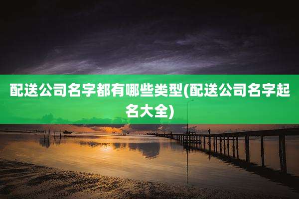 配送公司名字都有哪些类型(配送公司名字起名大全)