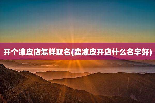开个凉皮店怎样取名(卖凉皮开店什么名字好)