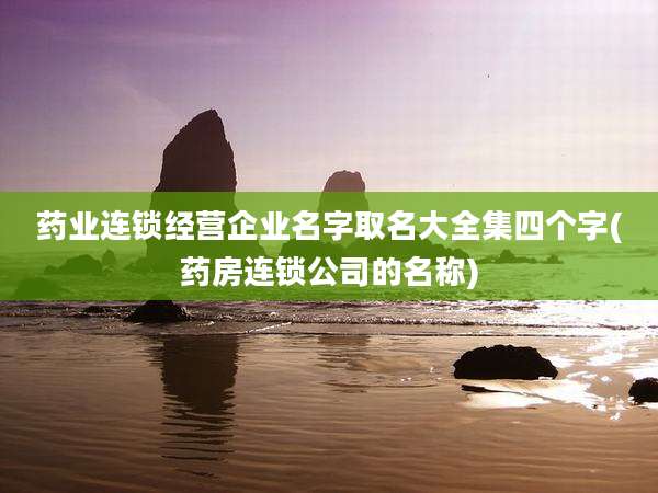 药业连锁经营企业名字取名大全集四个字(药房连锁公司的名称)