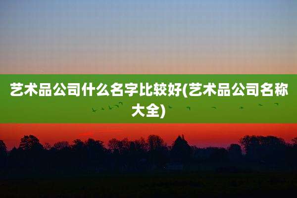 艺术品公司什么名字比较好(艺术品公司名称大全)