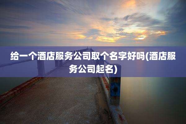 给一个酒店服务公司取个名字好吗(酒店服务公司起名)
