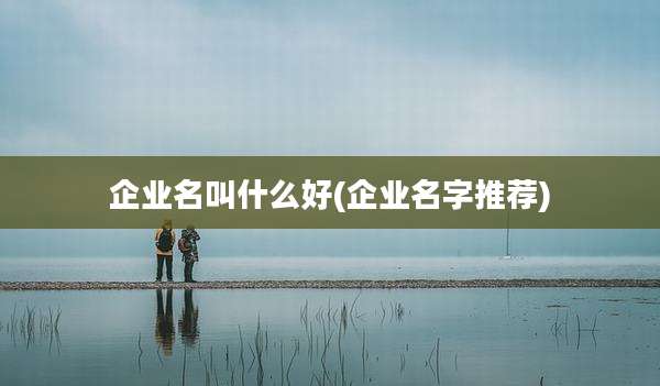 企业名叫什么好(企业名字推荐)