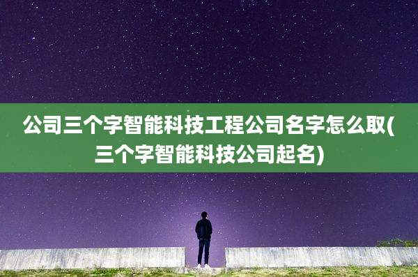 公司三个字智能科技工程公司名字怎么取(三个字智能科技公司起名)
