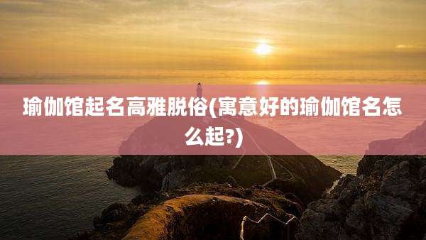 瑜伽馆起名高雅脱俗(寓意好的瑜伽馆名怎么起?)