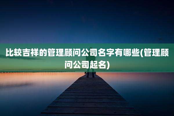 比较吉祥的管理顾问公司名字有哪些(管理顾问公司起名)