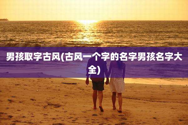 男孩取字古风(古风一个字的名字男孩名字大全)