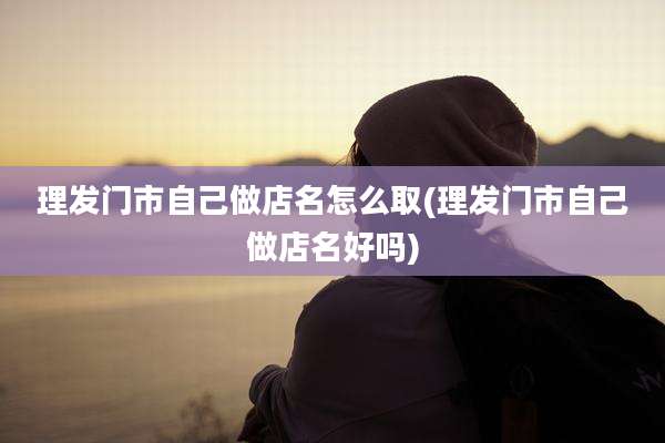 理发门市自己做店名怎么取(理发门市自己做店名好吗)