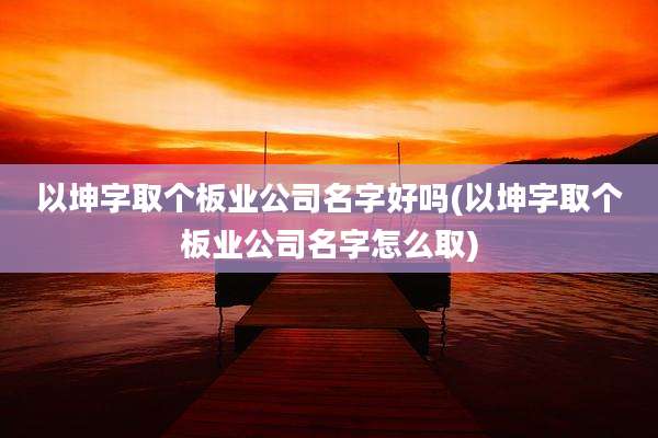 以坤字取个板业公司名字好吗(以坤字取个板业公司名字怎么取)