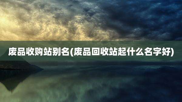 废品收购站别名(废品回收站起什么名字好)
