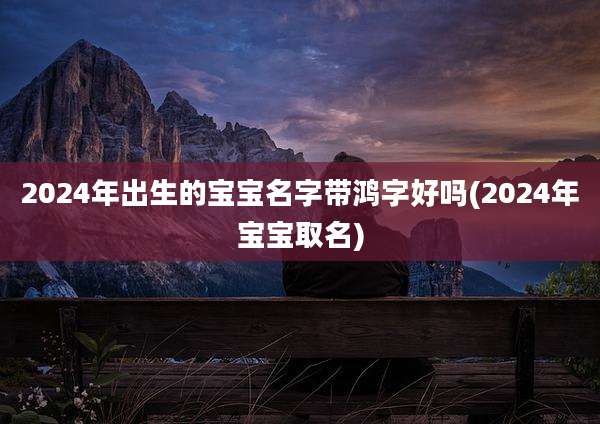 2024年出生的宝宝名字带鸿字好吗(2024年宝宝取名)