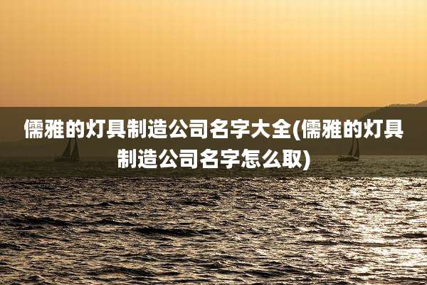 儒雅的灯具制造公司名字大全(儒雅的灯具制造公司名字怎么取)