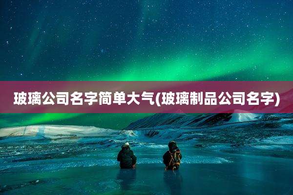 玻璃公司名字简单大气(玻璃制品公司名字)