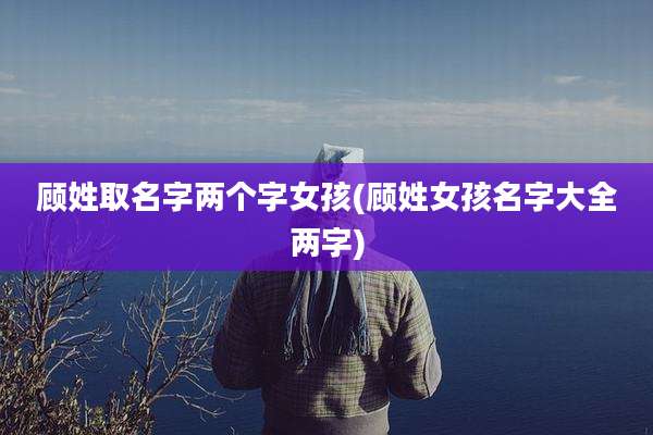 顾姓取名字两个字女孩(顾姓女孩名字大全两字)