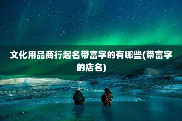 文化用品商行起名带富字的有哪些(带富字的店名)