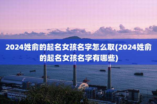 2024姓俞的起名女孩名字怎么取(2024姓俞的起名女孩名字有哪些)