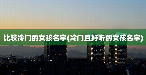 比较冷门的女孩名字(冷门且好听的女孩名字)