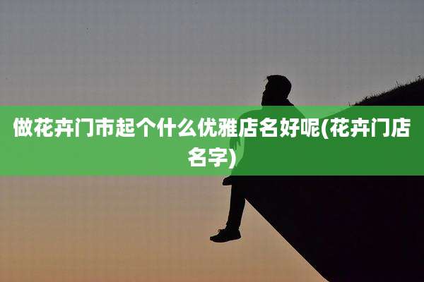 做花卉门市起个什么优雅店名好呢(花卉门店名字)