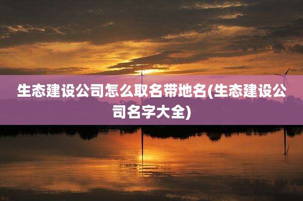 生态建设公司怎么取名带地名(生态建设公司名字大全)