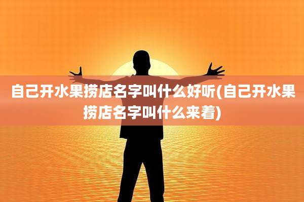 自己开水果捞店名字叫什么好听(自己开水果捞店名字叫什么来着)