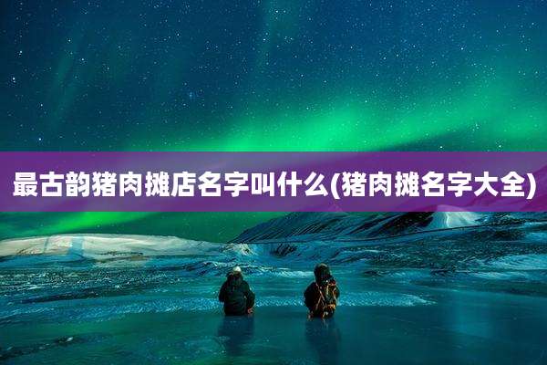最古韵猪肉摊店名字叫什么(猪肉摊名字大全)