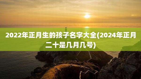2022年正月生的孩子名字大全(2024年正月二十是几月几号)