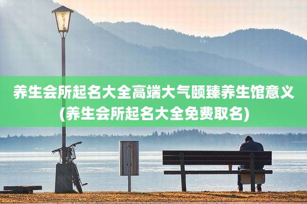 养生会所起名大全高端大气颐臻养生馆意义(养生会所起名大全免费取名)