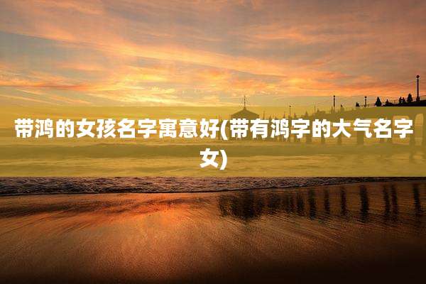 带鸿的女孩名字寓意好(带有鸿字的大气名字女)