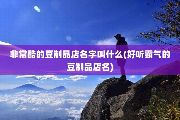 非常酷的豆制品店名字叫什么(好听霸气的豆制品店名)