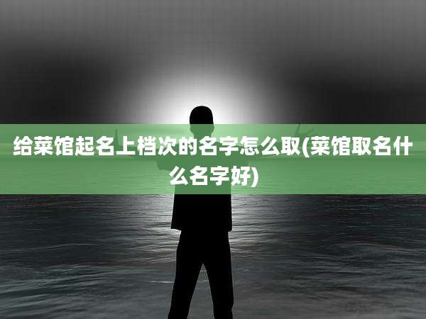 给菜馆起名上档次的名字怎么取(菜馆取名什么名字好)