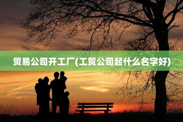 贸易公司开工厂(工贸公司起什么名字好)