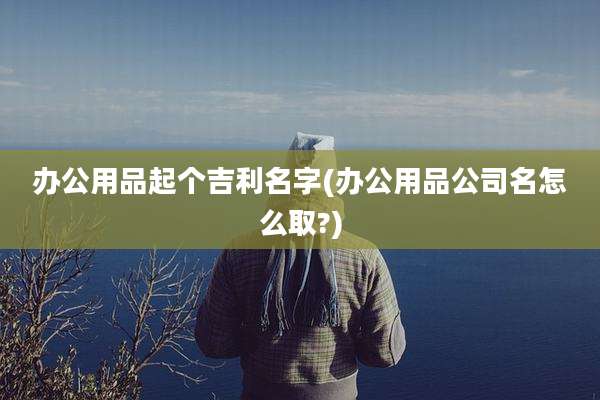 办公用品起个吉利名字(办公用品公司名怎么取?)