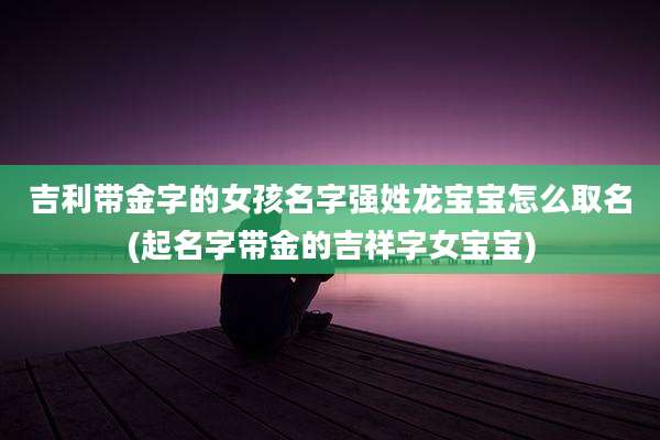 吉利带金字的女孩名字强姓龙宝宝怎么取名(起名字带金的吉祥字女宝宝)