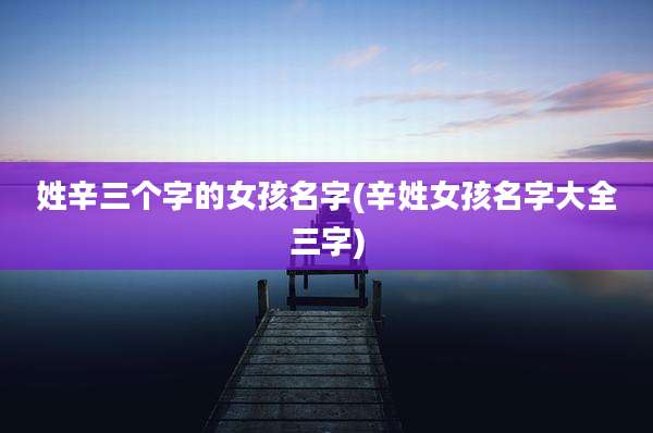 姓辛三个字的女孩名字(辛姓女孩名字大全三字)
