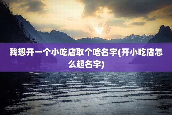 我想开一个小吃店取个啥名字(开小吃店怎么起名字)