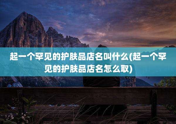 起一个罕见的护肤品店名叫什么(起一个罕见的护肤品店名怎么取)