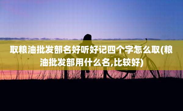 取粮油批发部名好听好记四个字怎么取(粮油批发部用什么名,比较好)