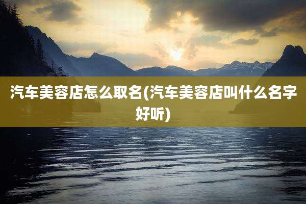 汽车美容店怎么取名(汽车美容店叫什么名字好听)