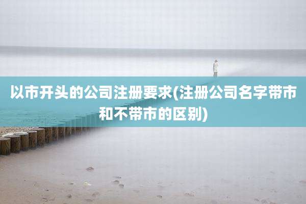 以市开头的公司注册要求(注册公司名字带市和不带市的区别)