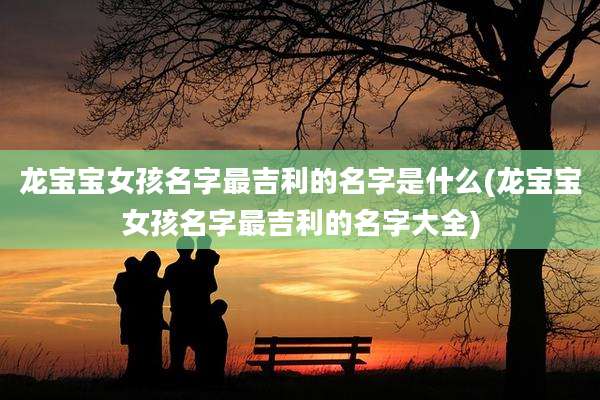 龙宝宝女孩名字最吉利的名字是什么(龙宝宝女孩名字最吉利的名字大全)
