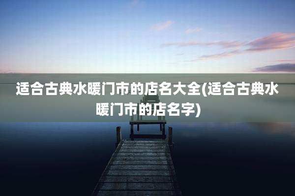 适合古典水暖门市的店名大全(适合古典水暖门市的店名字)