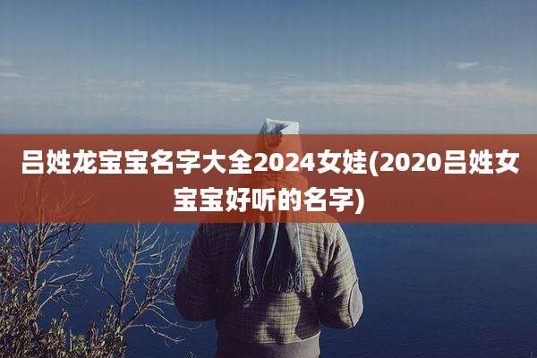 吕姓龙宝宝名字大全2024女娃(2020吕姓女宝宝好听的名字)